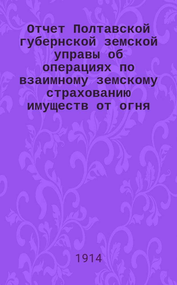 Отчет Полтавской губернской земской управы об операциях по взаимному земскому страхованию имуществ от огня... за 1913 год