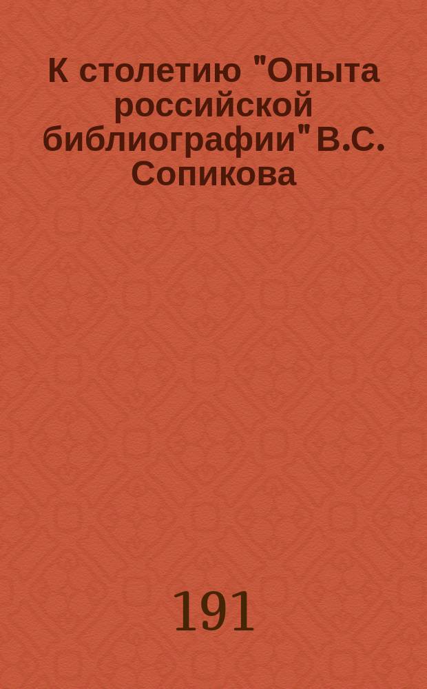 К столетию "Опыта российской библиографии" В.С. Сопикова : Докл., чит. в заседании Библиол. о-ва 13 дек. 1913 г. (1813-1913)