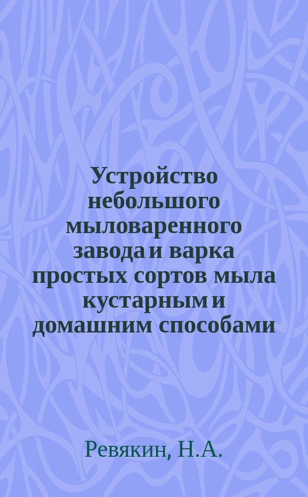 Устройство небольшого мыловаренного завода и варка простых сортов мыла кустарным и домашним способами : Практ. руководство для постройки з-да и варки различ. сортов мыла по рецептам, испыт. на з-де самим авт
