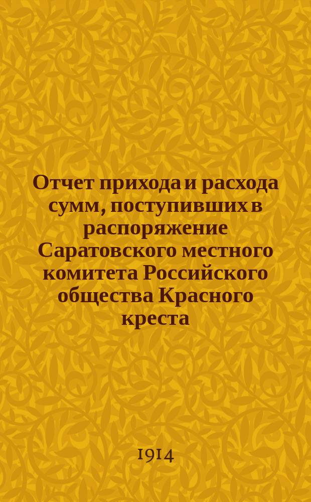 Отчет прихода и расхода сумм, поступивших в распоряжение Саратовского местного комитета Российского общества Красного креста, учрежденного чинами Казанского учебного округа, в пользу Красного креста, на лазарет при Саратовском 1-м реальном училище, на нужды, связанные с настоящей войной, в пользу семейств воинов и пр. от учащих и учащихся Саратовской губернии. в октябре и ноябре 1914 года