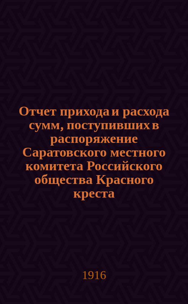 Отчет прихода и расхода сумм, поступивших в распоряжение Саратовского местного комитета Российского общества Красного креста, учрежденного чинами Казанского учебного округа, в пользу Красного креста, на лазарет при Саратовском 1-м реальном училище, на нужды, связанные с настоящей войной, в пользу семейств воинов и пр. от учащих и учащихся Саратовской губернии. в январе и феврале 1916 г.