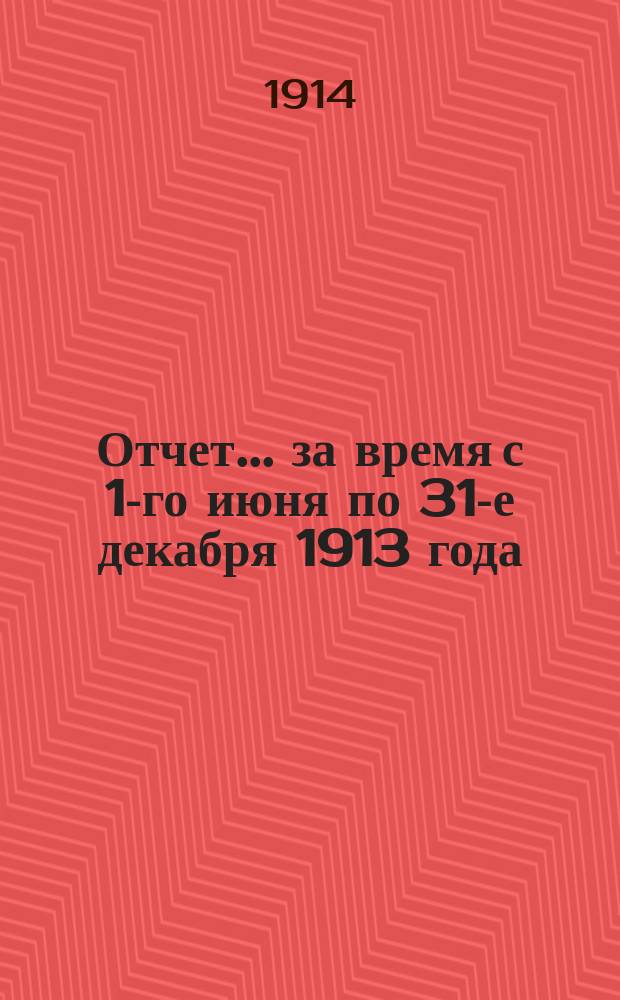 Отчет... ... за время с 1-го июня по 31-е декабря 1913 года