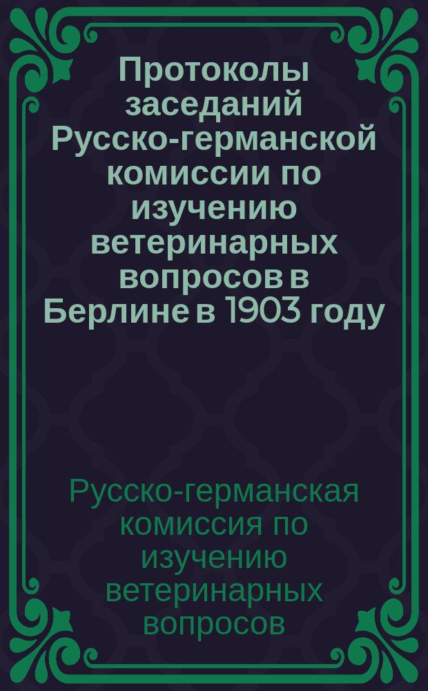 Протоколы заседаний Русско-германской комиссии по изучению ветеринарных вопросов в Берлине в 1903 году : Пер. с нем
