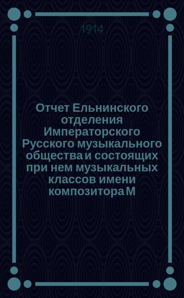 Отчет Ельнинского отделения Императорского Русского музыкального общества и состоящих при нем музыкальных классов имени композитора М.И. Глинки...