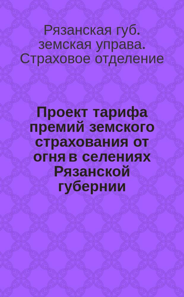 Проект тарифа премий земского страхования от огня в селениях Рязанской губернии : (Правила применения сел. тарифа, табл. тариф. ставок и распределение селений на тариф. группы)