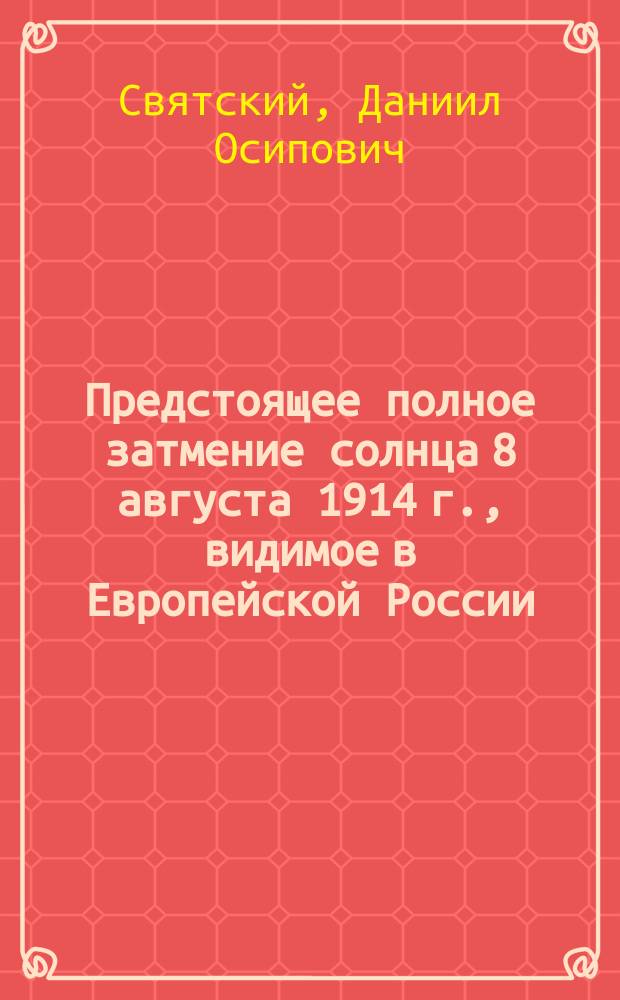 ... Предстоящее полное затмение солнца 8 августа 1914 г., видимое в Европейской России : (Общедоступ. очерк)