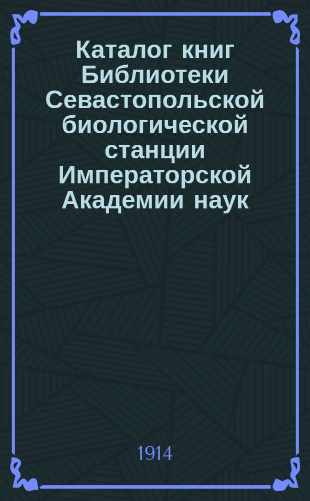 Каталог книг Библиотеки Севастопольской биологической станции Императорской Академии наук : (Доложено в заседании Физ.-Мат. отд-ния 5 февр. 1903 г.)