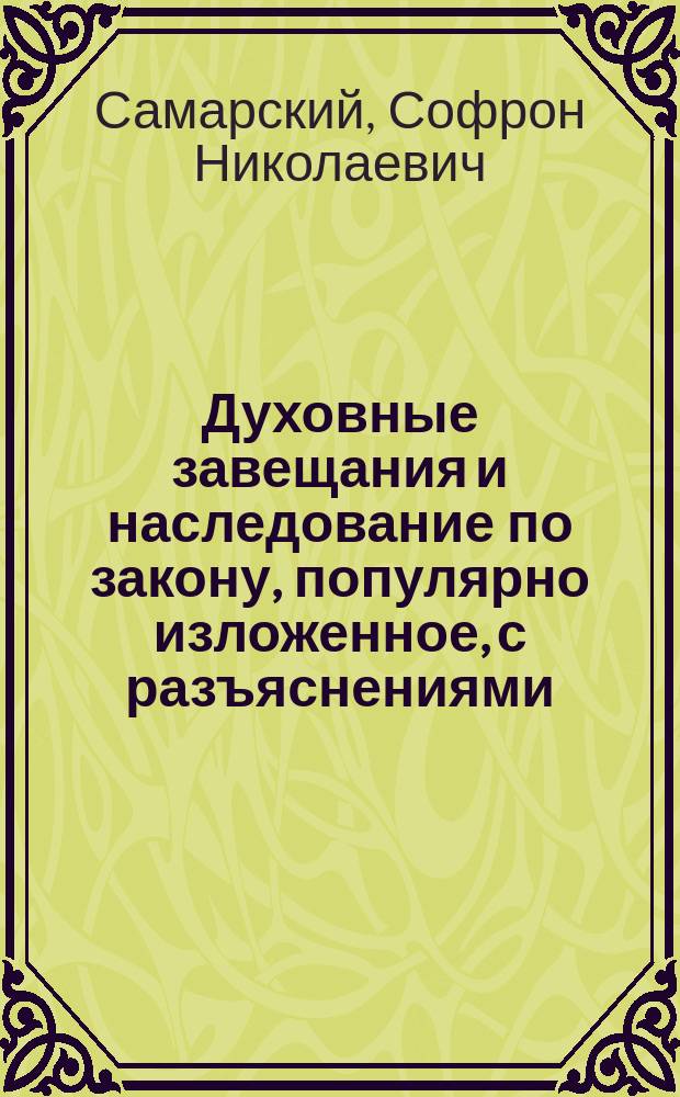 Духовные завещания и наследование по закону, популярно изложенное, с разъяснениями, образцами деловых бумаг, изложением закона 3 июня 1912 г. о наследовании женщин, о расширении права завещать родовые имения и др.
