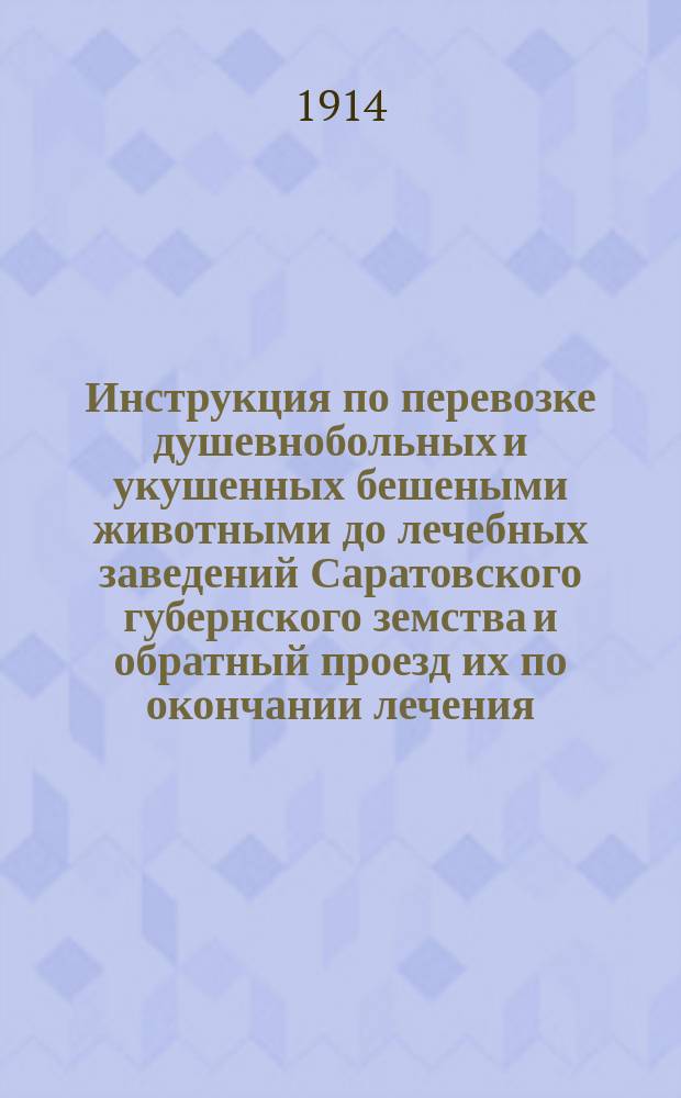 Инструкция по перевозке душевнобольных и укушенных бешеными животными до лечебных заведений Саратовского губернского земства и обратный проезд их по окончании лечения : Утв. очеред. Сарат. зем. собр. 24 янв. 1914 г