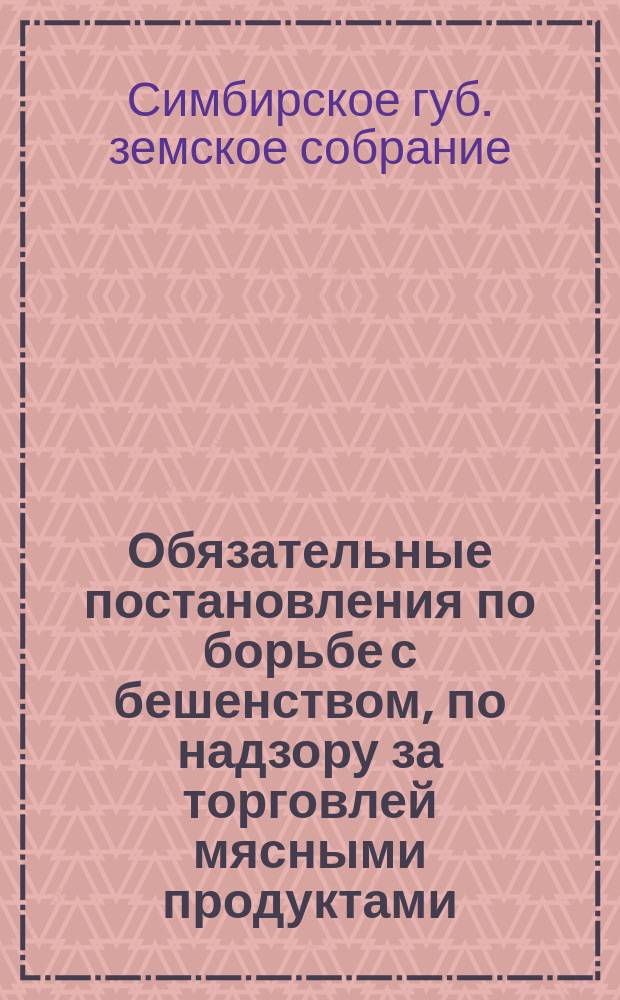 Обязательные постановления по борьбе с бешенством, по надзору за торговлей мясными продуктами, по устройству, содержанию боен и надзору за ними и по устройству и содержанию складов, заводов и заведений, обрабатывающих разные сырые животные продукты : Сост. Симб. губ. зем. собр. для мест. жителей