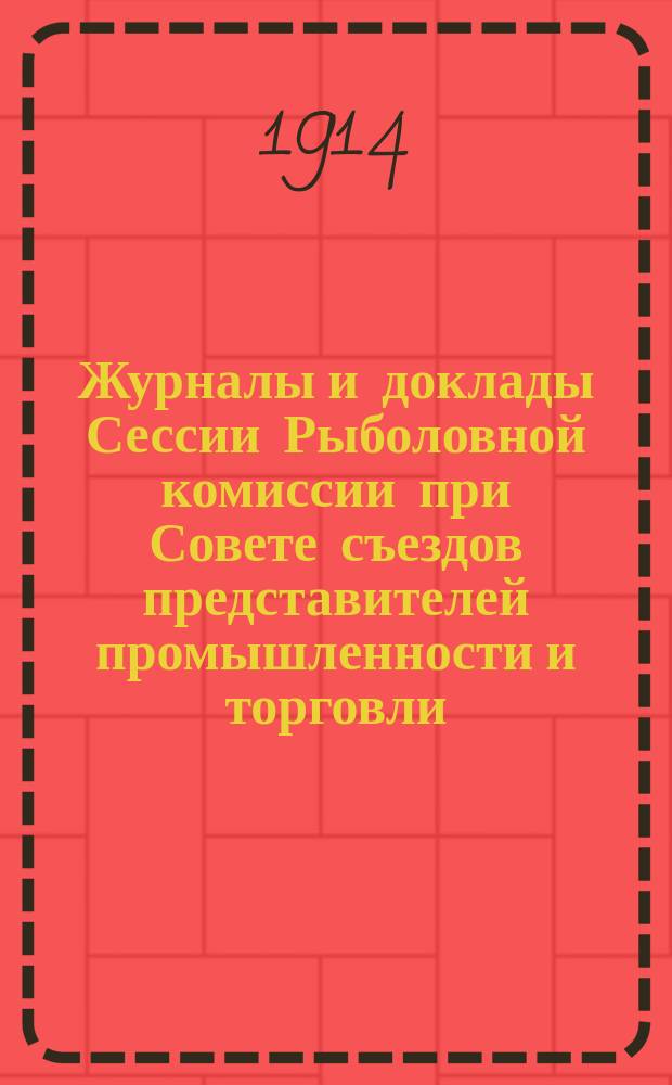 Журналы и доклады Сессии Рыболовной комиссии при Совете съездов представителей промышленности и торговли, бывшей в С.-Петербурге с 29 января по 1 февраля 1914 года