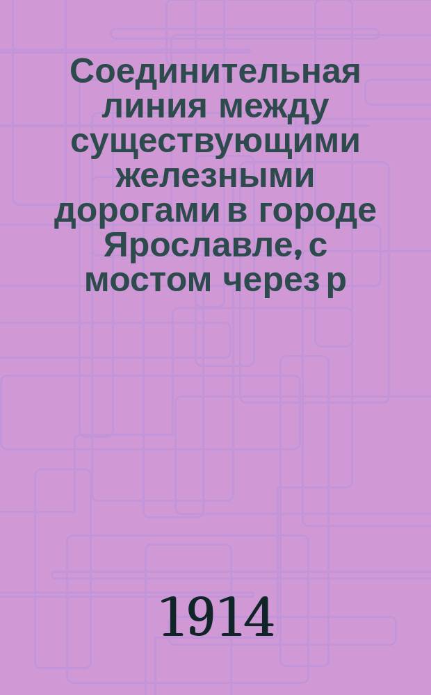 Соединительная линия между существующими железными дорогами в городе Ярославле, с мостом через р. Волгу : Альбом исполнит. чертежей и сб. пояснит. зап. с расчетами. 1910-1913