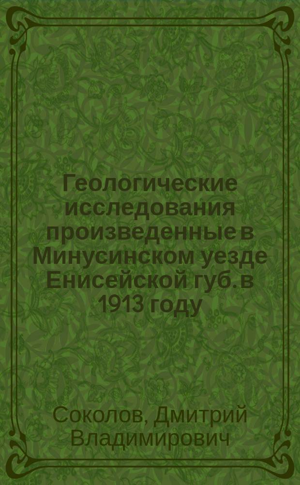 ... Геологические исследования произведенные в Минусинском уезде Енисейской губ. в 1913 году