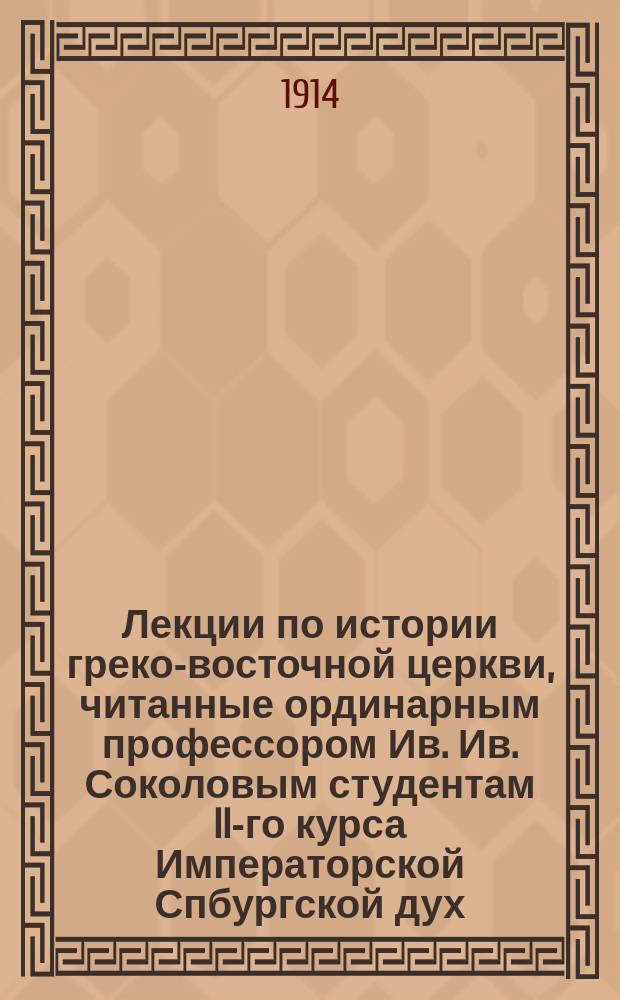 Лекции по истории греко-восточной церкви, читанные ординарным профессором Ив. Ив. Соколовым студентам II-го курса Императорской Спбургской дух. академии в 1913-1914 учеб. году