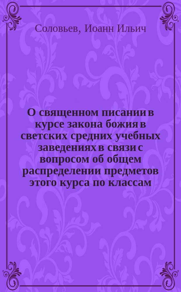 О священном писании в курсе закона божия в светских средних учебных заведениях в связи с вопросом об общем распределении предметов этого курса по классам : Докл. на Законоучит. съезде в Москве