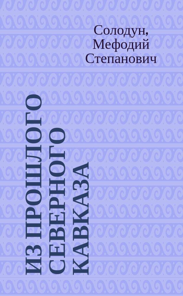 Из прошлого Северного Кавказа : Воспоминания старого кавказца, отстав. вахтера Мефодия Степановича Солодуна