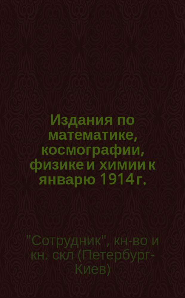 Издания по математике, космографии, физике и химии к январю 1914 г. : Для членов Всерос. съезда преподавателей физики, космографии и химии