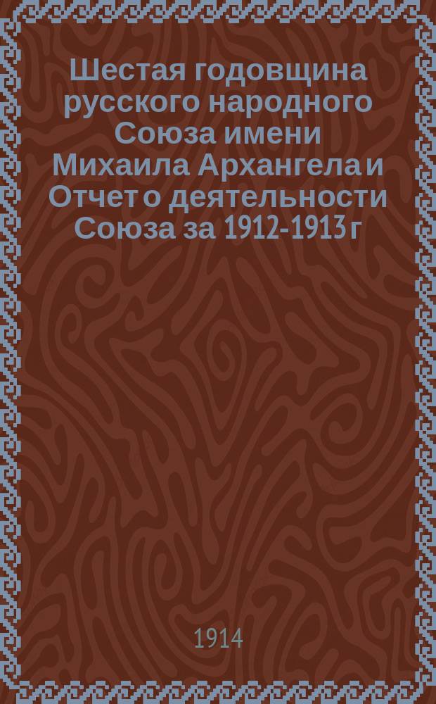 Шестая годовщина русского народного Союза имени Михаила Архангела и Отчет о деятельности Союза за 1912-1913 г.
