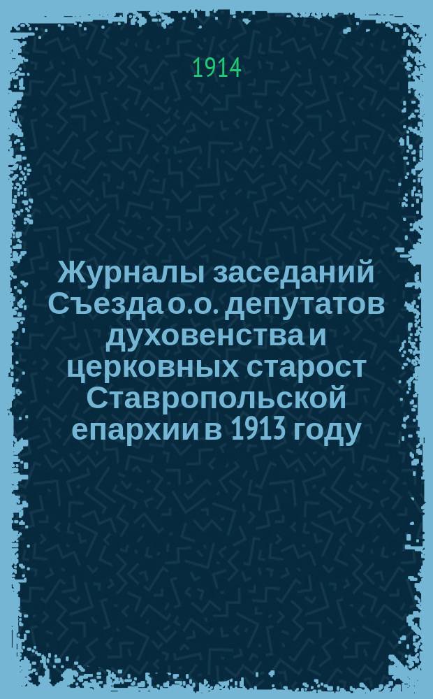 Журналы заседаний Съезда о. о. депутатов духовенства и церковных старост Ставропольской епархии [в 1913 году] : Вып. 1-