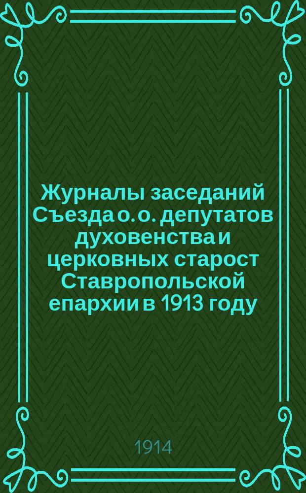 Журналы заседаний Съезда о. о. депутатов духовенства и церковных старост Ставропольской епархии [в 1913 году] : [Вып. 1]-. [Вып. 1]