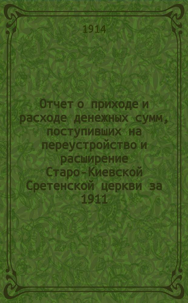 Отчет о приходе и расходе денежных сумм, поступивших на переустройство и расширение Старо-Киевской Сретенской церкви за 1911, 1912 и 1913 годы
