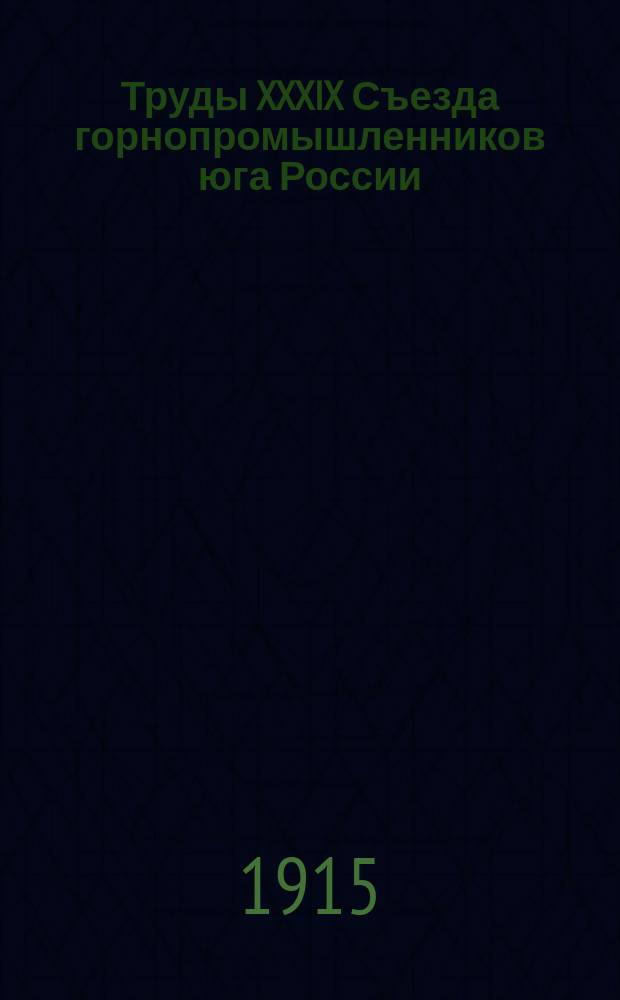Труды XXXIX Съезда горнопромышленников юга России (23 ноября - 2 декабря 1914 года). Т. 1 : Программа занятий съезда ; Список членов съезда ; Отчет председателя съезда ; Протоколы заседаний съезда ; Свод постановлений съезда ; Доклады комиссий и Совета съезда