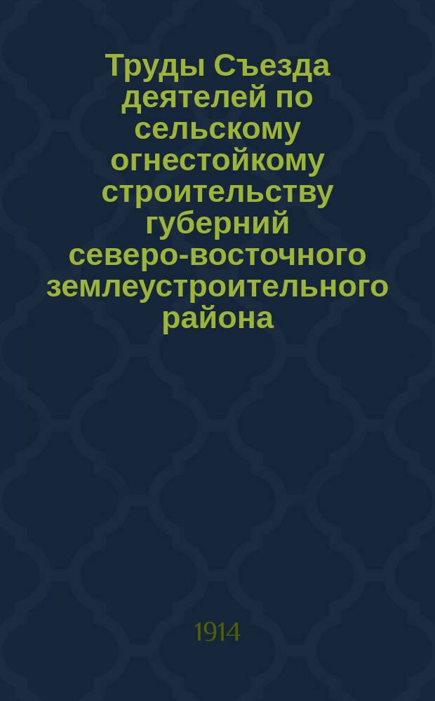 Труды Съезда деятелей по сельскому огнестойкому строительству губерний северо-восточного землеустроительного района (г. Н. Новгород. Апр.-май 1914 г.). Вып. 1 : Краткий обзор деятельности Съезда