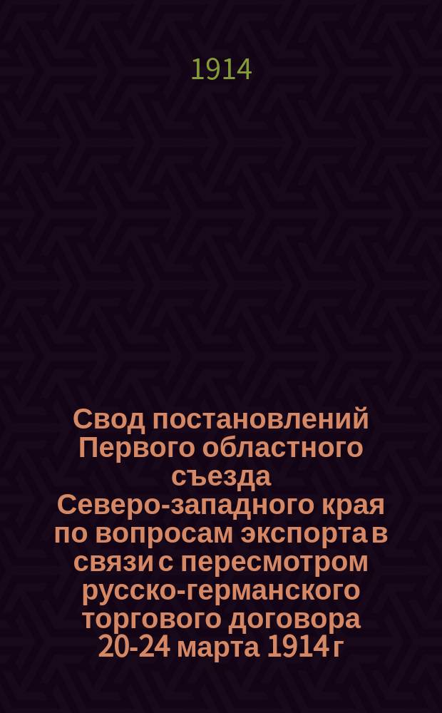 Свод постановлений Первого областного съезда Северо-западного края по вопросам экспорта в связи с пересмотром русско-германского торгового договора 20-24 марта 1914 г. в г. Вильне