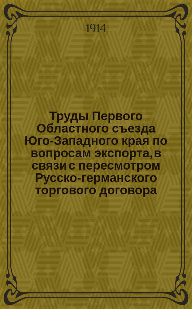 Труды Первого Областного съезда Юго-Западного края по вопросам экспорта, в связи с пересмотром Русско-германского торгового договора, состоявшегося в Киеве 17-21 февраля 1914 года. Вып. 2 : Доклады