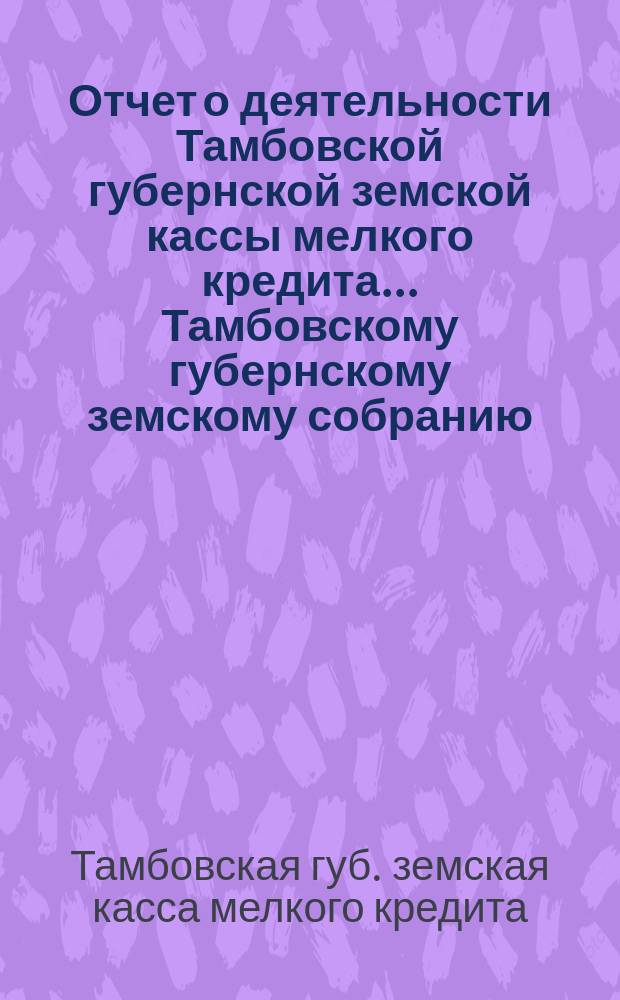 Отчет о деятельности Тамбовской губернской земской кассы мелкого кредита... Тамбовскому губернскому земскому собранию...
