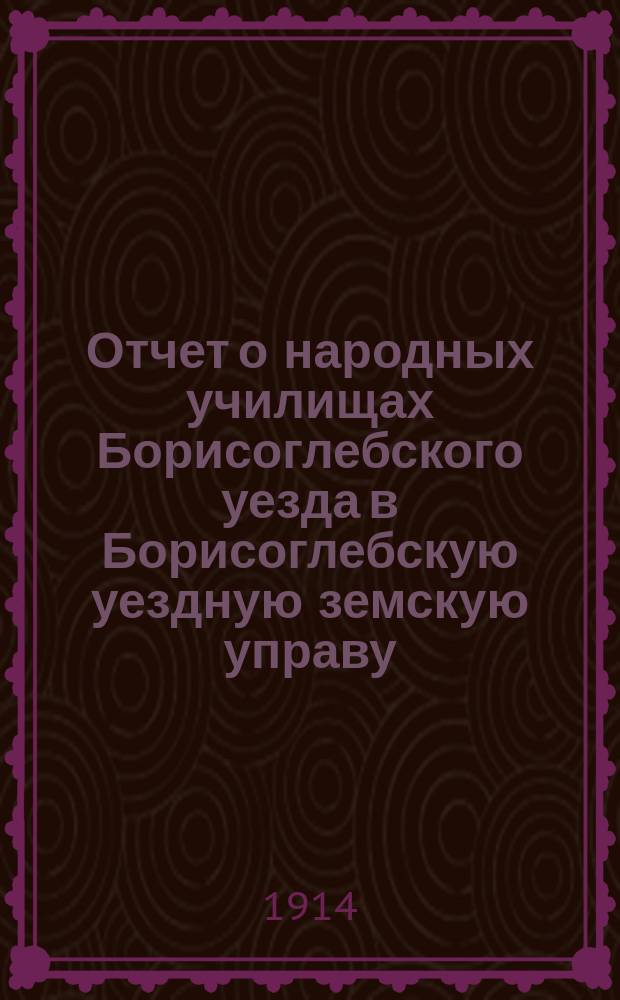 Отчет о народных училищах Борисоглебского уезда в Борисоглебскую уездную земскую управу... ... за 1913 год