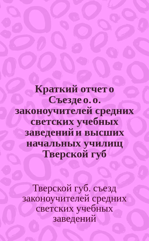 Краткий отчет о Съезде о. о. законоучителей средних светских учебных заведений и высших начальных училищ Тверской губ., бывшем в г. Твери 23-28 июля 1913 года