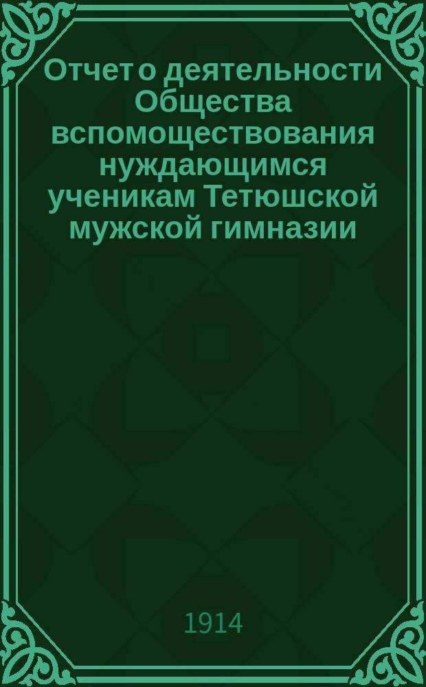 Отчет о деятельности Общества вспомоществования нуждающимся ученикам Тетюшской мужской гимназии... ... за первый год его существования в период времени с 10 сентября 1913 г. по 1 января 1914 года