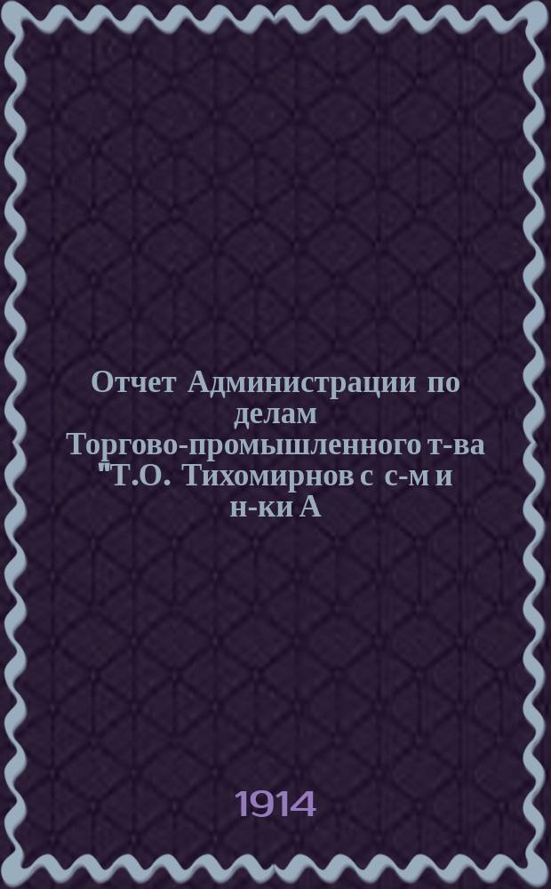 Отчет Администрации по делам Торгово-промышленного т-ва "Т.О. Тихомирнов с с-м и н-ки А.О. Тихомирнова"... ... за время с 1 ноября 1912 г. по 1 ноября 1913 г.