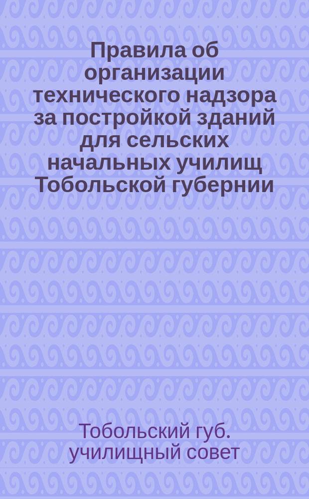 Правила об организации технического надзора за постройкой зданий для сельских начальных училищ Тобольской губернии : Утв. ... 26 нояб. 1914 г