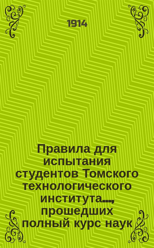Правила для испытания студентов Томского технологического института..., прошедших полный курс наук, и посторонних лиц на звания инженер-механика, инженер-строителя, инженер-химика и горного инженера : Утв. 19 апр. 1914 г.