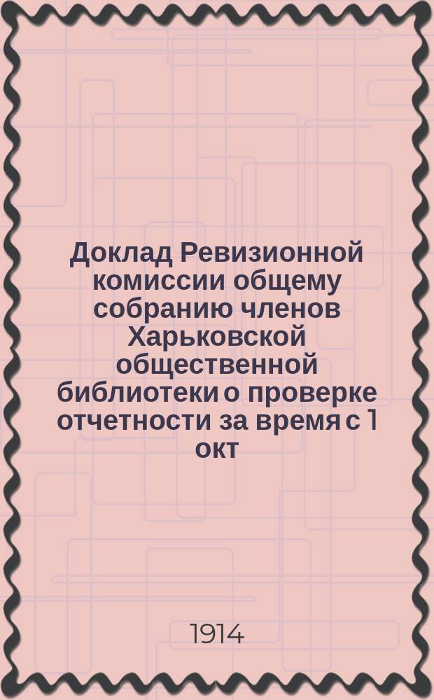 Доклад Ревизионной комиссии общему собранию членов Харьковской общественной библиотеки [о проверке отчетности за время с 1 окт. 1912 г. по 1 окт. 1913 г.]