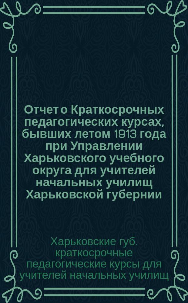 Отчет о Краткосрочных педагогических курсах, бывших летом 1913 года при Управлении Харьковского учебного округа для учителей начальных училищ Харьковской губернии : Применительно к правилам 5 авг. 1875 г