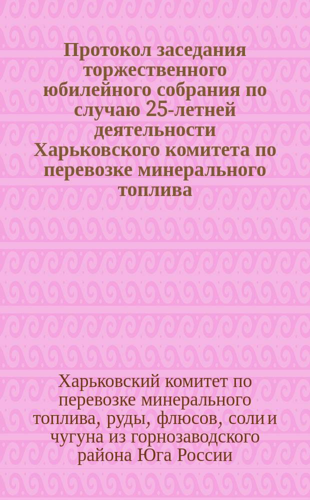 Протокол заседания торжественного юбилейного собрания по случаю 25-летней деятельности Харьковского комитета по перевозке минерального топлива, руды, флюсов, соли и чугуна из горнозаводского района Юга России 3-го декабря 1913 г. (1888 г. - 1 окт. - 1913)