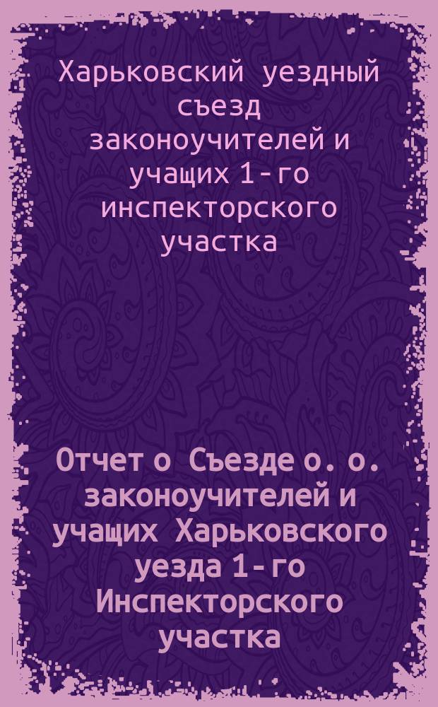 Отчет о Съезде о. о. законоучителей и учащих Харьковского уезда 1-го Инспекторского участка : 28-30 дек. 1913 г., по правилам 26 нояб. 1899 г