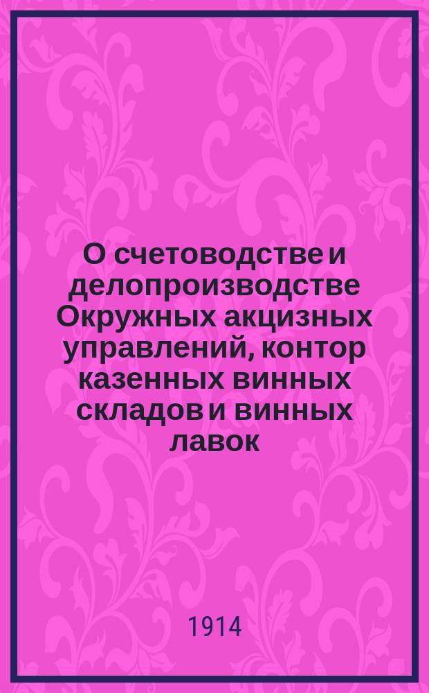 О счетоводстве и делопроизводстве Окружных акцизных управлений, контор казенных винных складов и винных лавок : Г. г. окружным надзирателем, пом. надзирателей и конторам казенных винных складов