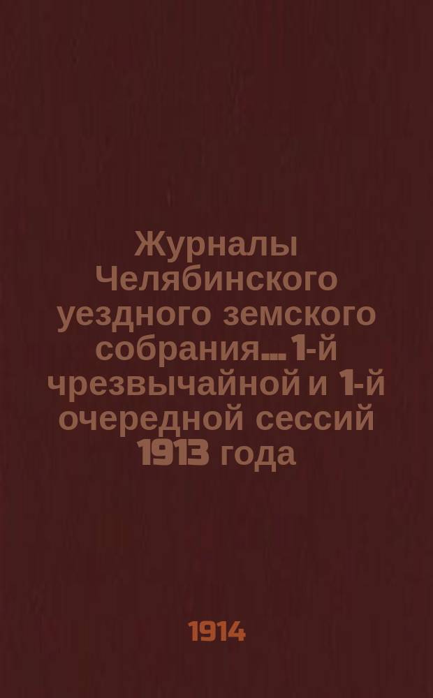 Журналы Челябинского уездного земского собрания... 1-й чрезвычайной и 1-й очередной сессий 1913 года : 1-й чрезвычайной и 1-й очередной сессий 1913 года, с приложением докладов Управы