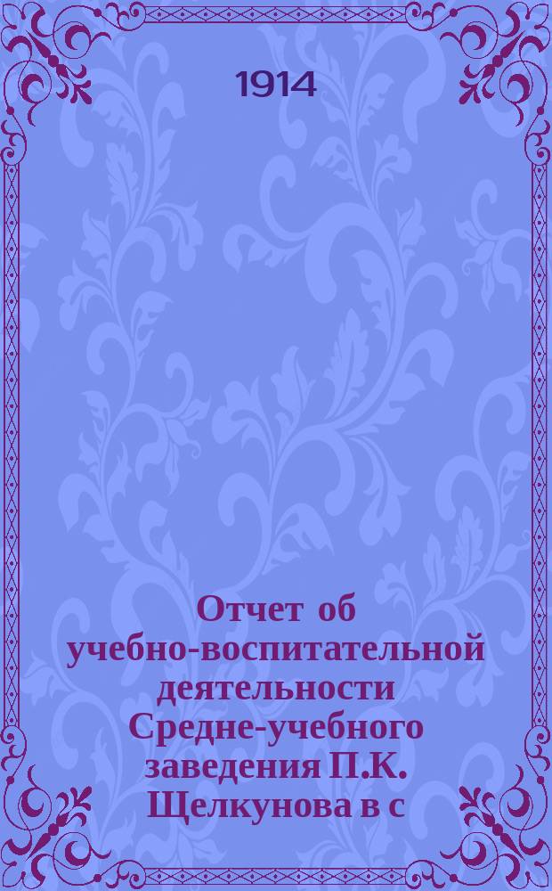 Отчет об учебно-воспитательной деятельности Средне-учебного заведения П.К. Щелкунова в с. Черемховском, Иркутской губерн. ... ... за 1912/13 и 1913/14 учебные годы