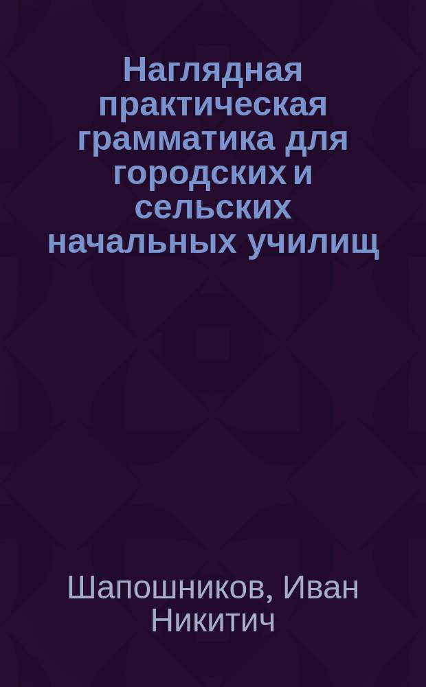 ... Наглядная практическая грамматика для городских и сельских начальных училищ : С прил. тем, планов и картинок для устных и письменных сочинений : Шрифт рукоп