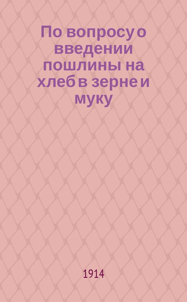 По вопросу о введении пошлины на хлеб в зерне и муку : С прил.