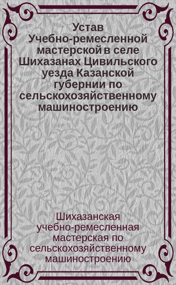 Устав Учебно-ремесленной мастерской в селе Шихазанах Цивильского уезда Казанской губернии по сельскохозяйственному машиностроению : Утв. 28 февр. 1914 г.