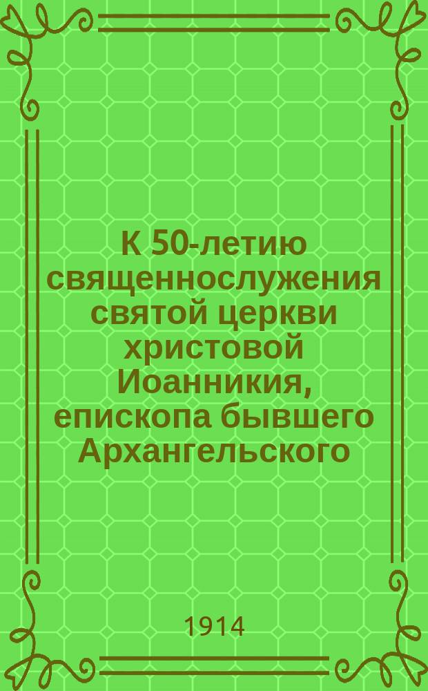 К 50-летию священнослужения святой церкви христовой Иоанникия, епископа бывшего Архангельского