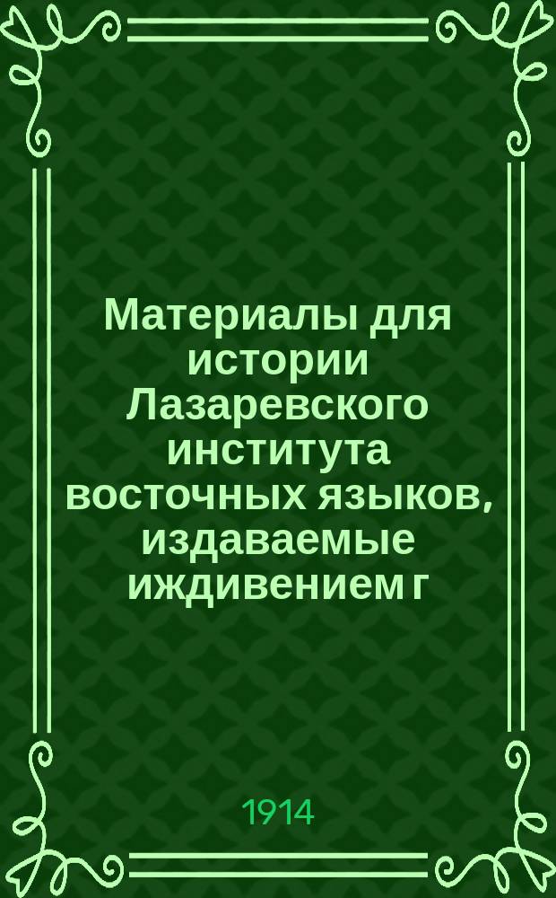 Материалы для истории Лазаревского института восточных языков, издаваемые иждивением г. почетного попечителя князя Семена Семеновича Абамелек-Лазарева : Вып. 1-. Вып. 1 : Исторический обзор Лазаревского института восточных языков, составленный по указанию и под руководством их превосходительств Ивана и Христофора Екимовичей г. г. Лазаревых