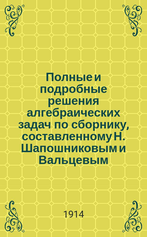 Полные и подробные решения алгебраических задач по сборнику, составленному Н. Шапошниковым и Вальцевым : 1-я ч. отд-ния 1, 2, 3 и 4. (Основное законоположение !знакоположение. Действия с явно выраженными количествами. Преобразования выражений. Разложение выражений на простых множителей) : Курс 3 кл