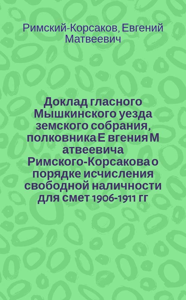 Доклад гласного Мышкинского уезда земского собрания, полковника Е[вгения] М[атвеевича] Римского-Корсакова [о порядке исчисления свободной наличности для смет 1906-1911 гг.]